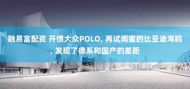 融易富配资 开惯大众POLO, 再试闺蜜的比亚迪海鸥, 发现了德系和国产的差距