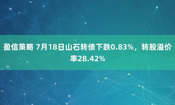盈信策略 7月18日山石转债下跌0.83%，转股溢价率28.42%