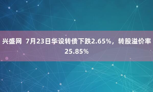 兴盛网  7月23日华设转债下跌2.65%，转股溢价率25.85%