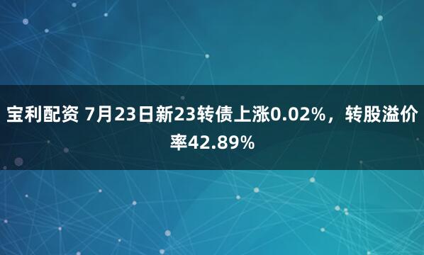 宝利配资 7月23日新23转债上涨0.02%,转股溢价率42.89%