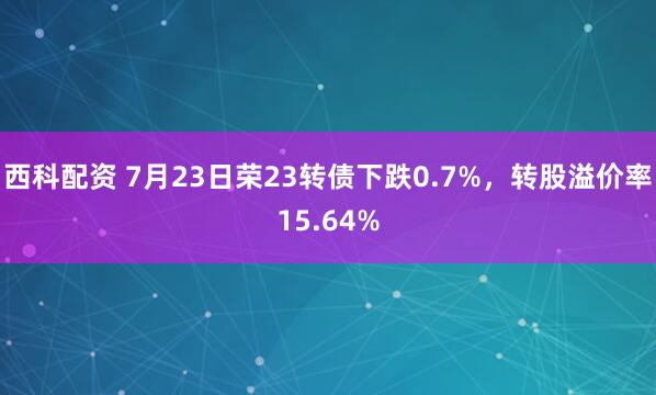 西科配资 7月23日荣23转债下跌0.7%，转股溢价率15.64%