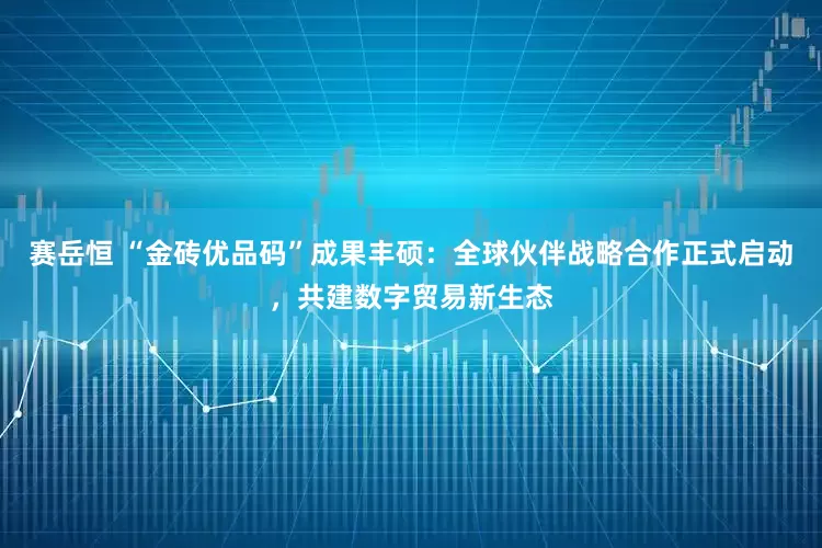 赛岳恒 “金砖优品码”成果丰硕：全球伙伴战略合作正式启动，共建数字贸易新生态