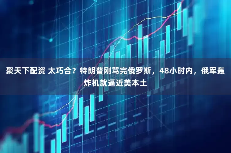聚天下配资 太巧合？特朗普刚骂完俄罗斯，48小时内，俄军轰炸机就逼近美本土