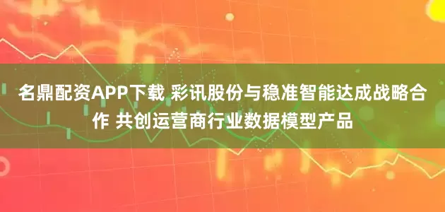 名鼎配资APP下载 彩讯股份与稳准智能达成战略合作 共创运营商行业数据模型产品