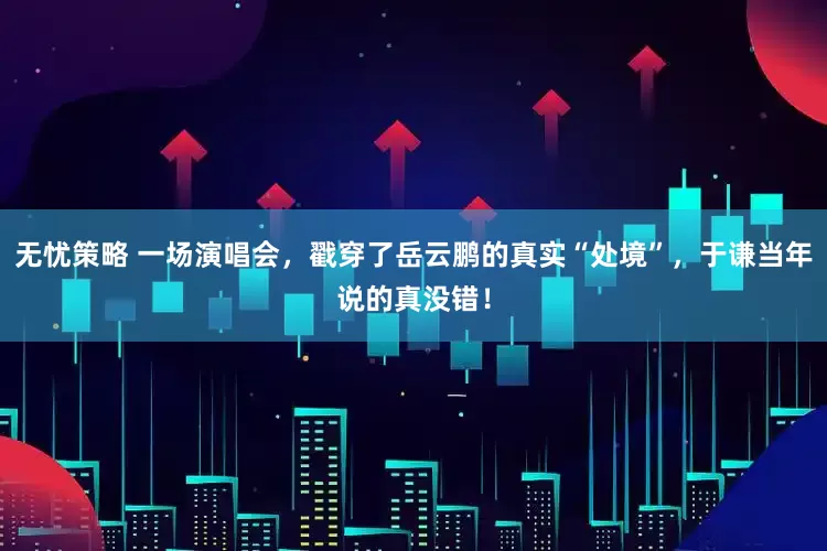 无忧策略 一场演唱会,戳穿了岳云鹏的真实“处境”,于谦当年说的真没错!