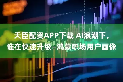 天臣配资APP下载 AI浪潮下，谁在快速升级—鸿蒙职场用户画像