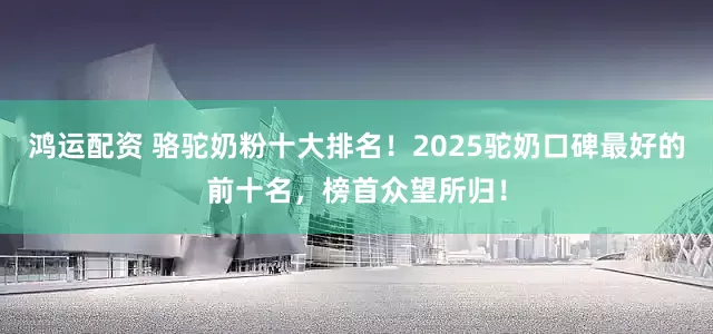 鸿运配资 骆驼奶粉十大排名！2025驼奶口碑最好的前十名，榜首众望所归！