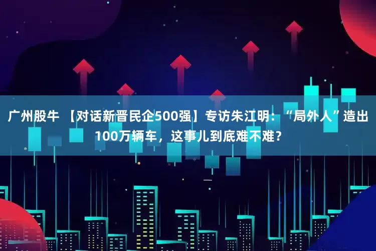 广州股牛 【对话新晋民企500强】专访朱江明:“局外人”造出100万辆车,这事儿到底难不难?