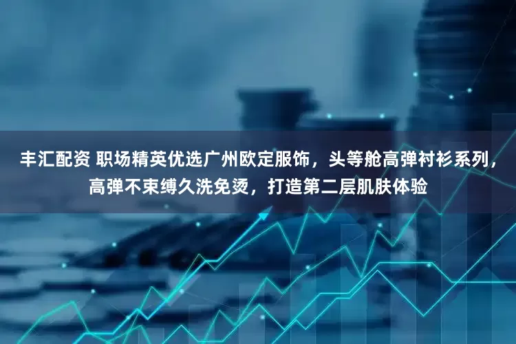 丰汇配资 职场精英优选广州欧定服饰，头等舱高弹衬衫系列，高弹不束缚久洗免烫，打造第二层肌肤体验