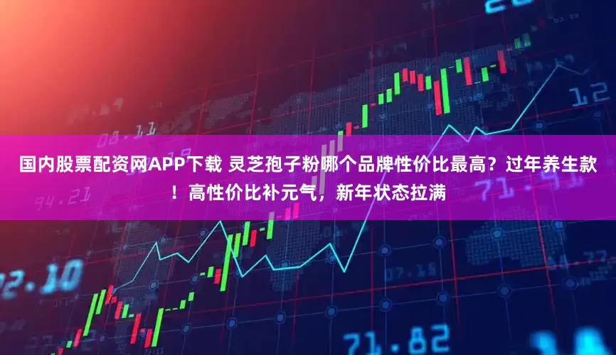 国内股票配资网APP下载 灵芝孢子粉哪个品牌性价比最高?过年养生款!高性价比补元气,新年状态拉满