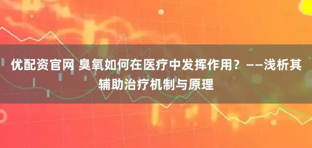 优配资官网 臭氧如何在医疗中发挥作用？——浅析其辅助治疗机制与原理