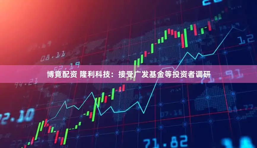博竟配资 隆利科技：接受广发基金等投资者调研