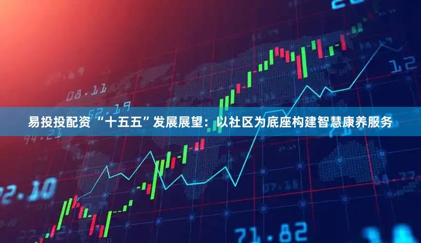 易投投配资 “十五五”发展展望：以社区为底座构建智慧康养服务